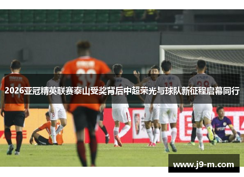 2026亚冠精英联赛泰山受奖背后中超荣光与球队新征程启幕同行
