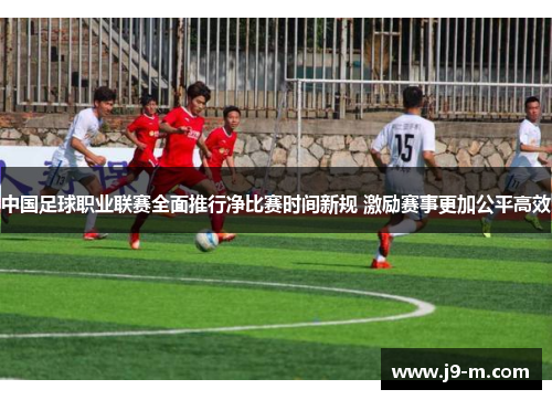 中国足球职业联赛全面推行净比赛时间新规 激励赛事更加公平高效