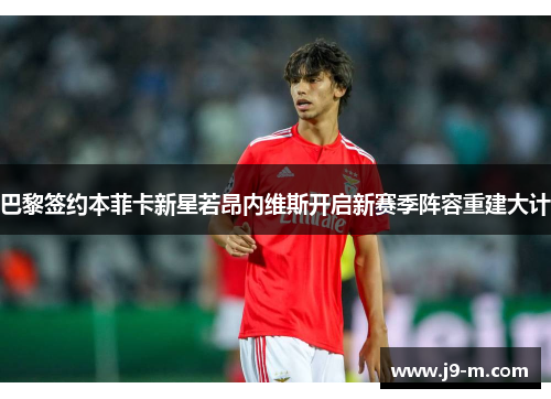 巴黎签约本菲卡新星若昂内维斯开启新赛季阵容重建大计