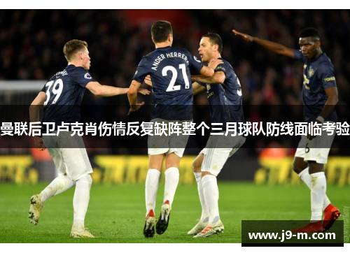 曼联后卫卢克肖伤情反复缺阵整个三月球队防线面临考验