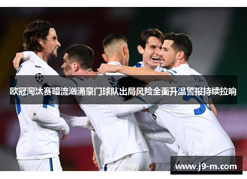 欧冠淘汰赛暗流汹涌豪门球队出局风险全面升温警报持续拉响
