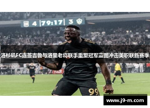 洛杉矶FC连签吉鲁与洛里老将联手重塑冠军蓝图冲击美职联新赛季