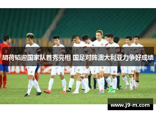 胡荷韬迎国家队首秀亮相 国足对阵澳大利亚力争好成绩