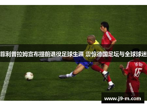 菲利普拉姆宣布提前退役足球生涯 震惊德国足坛与全球球迷 菲利普拉姆宣布提前退役足球生涯 震惊德国足坛与全球球迷