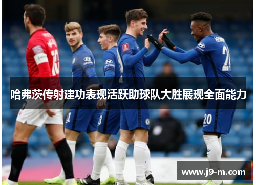 哈弗茨传射建功表现活跃助球队大胜展现全面能力