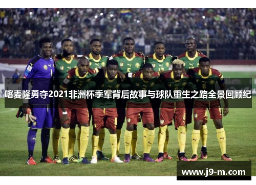 喀麦隆勇夺2021非洲杯季军背后故事与球队重生之路全景回顾纪 喀麦隆勇夺2021非洲杯季军背后故事与球队重生之路全景回顾纪