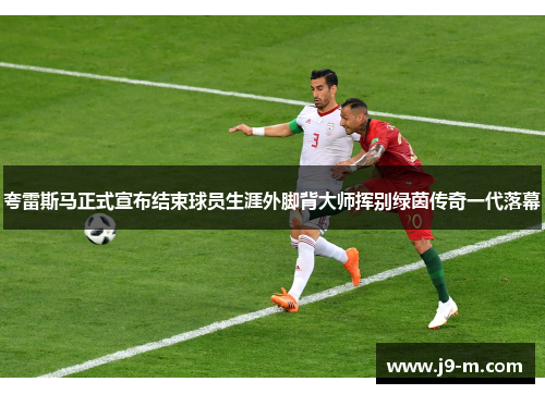 夸雷斯马正式宣布结束球员生涯外脚背大师挥别绿茵传奇一代落幕