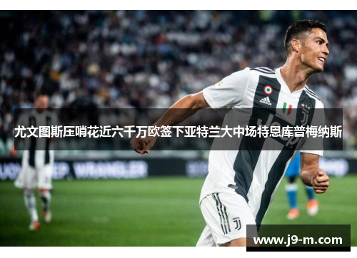 尤文图斯压哨花近六千万欧签下亚特兰大中场特恩库普梅纳斯