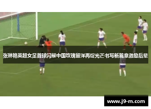 张琳艳英超女足首球闪耀中国玫瑰留洋再绽光芒书写新篇章激励后辈
