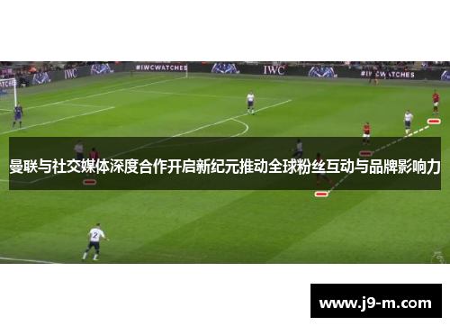 曼联与社交媒体深度合作开启新纪元推动全球粉丝互动与品牌影响力