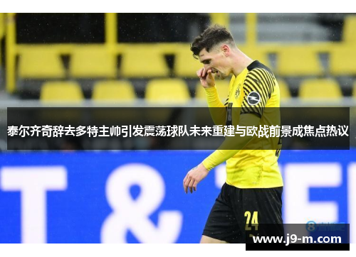 泰尔齐奇辞去多特主帅引发震荡球队未来重建与欧战前景成焦点热议