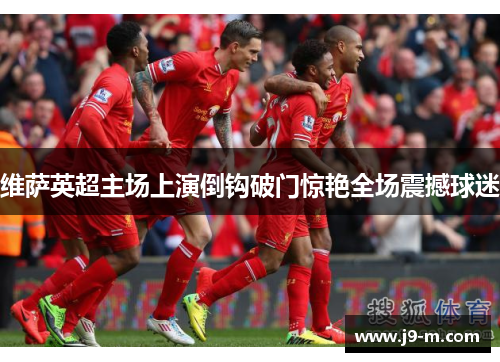 维萨英超主场上演倒钩破门惊艳全场震撼球迷